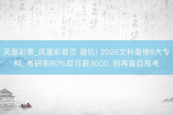 凤凰彩票_凤凰彩首页 避坑! 2026文科最惨5大专科， 考研率80%却月薪3000， 别再盲目报考