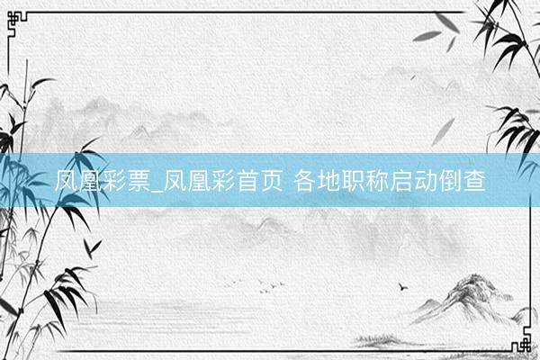 凤凰彩票_凤凰彩首页 各地职称启动倒查