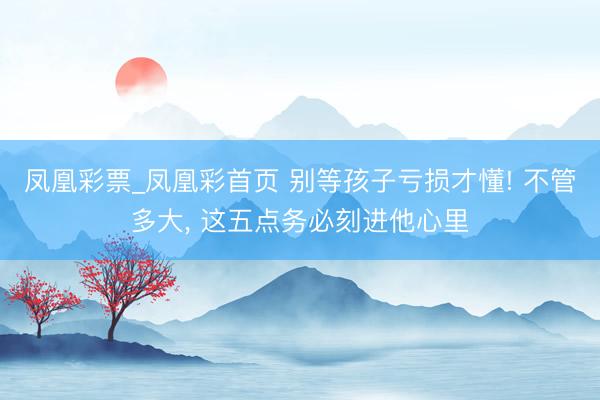 凤凰彩票_凤凰彩首页 别等孩子亏损才懂! 不管多大， 这五点务必刻进他心里