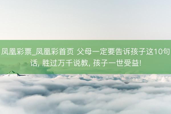 凤凰彩票_凤凰彩首页 父母一定要告诉孩子这10句话， 胜过万千说教， 孩子一世受益!