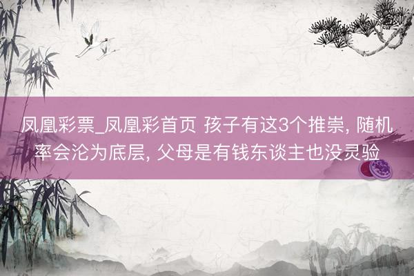 凤凰彩票_凤凰彩首页 孩子有这3个推崇， 随机率会沦为底层， 父母是有钱东谈主也没灵验