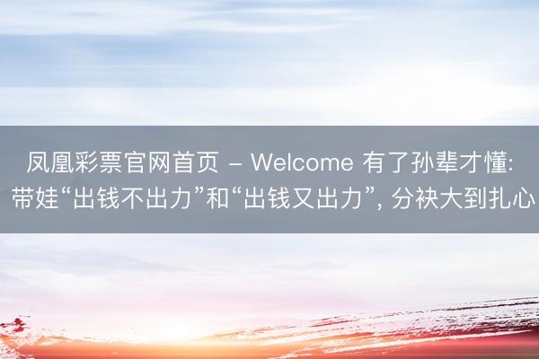 凤凰彩票官网首页 - Welcome 有了孙辈才懂: 带娃“出钱不出力”和“出钱又出力”， 分袂大到扎心