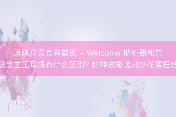 凤凰彩票官网首页 - Welcome 助听器和东说念主工耳蜗有什么区别? 封神攻略选对少花冤枉钱