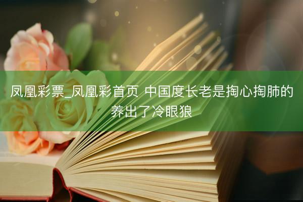 凤凰彩票_凤凰彩首页 中国度长老是掏心掏肺的养出了冷眼狼