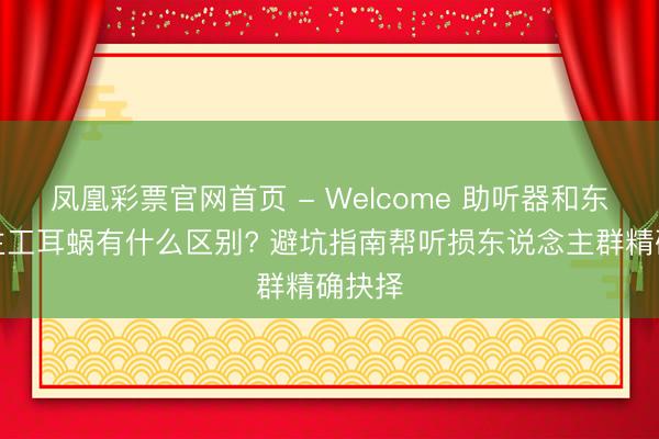 凤凰彩票官网首页 - Welcome 助听器和东说念主工耳蜗有什么区别? 避坑指南帮听损东说念主群精确抉择