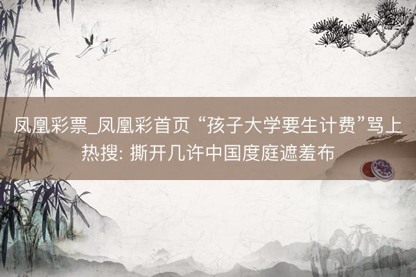 凤凰彩票_凤凰彩首页 “孩子大学要生计费”骂上热搜: 撕开几许中国度庭遮羞布
