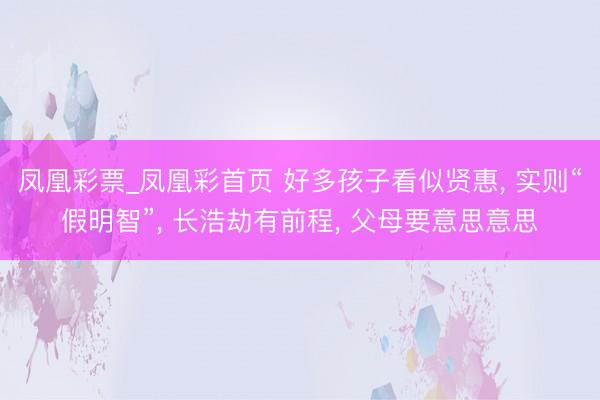 凤凰彩票_凤凰彩首页 好多孩子看似贤惠， 实则“假明智”， 长浩劫有前程， 父母要意思意思