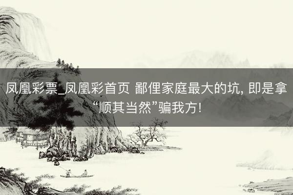 凤凰彩票_凤凰彩首页 鄙俚家庭最大的坑， 即是拿“顺其当然”骗我方!