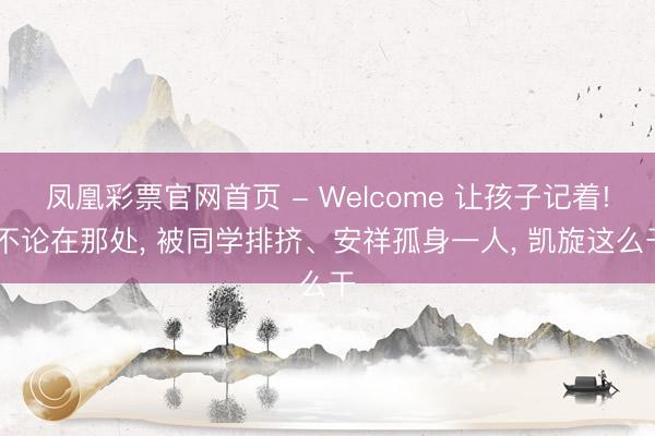 凤凰彩票官网首页 - Welcome 让孩子记着! 不论在那处， 被同学排挤、安祥孤身一人， 凯旋这么干