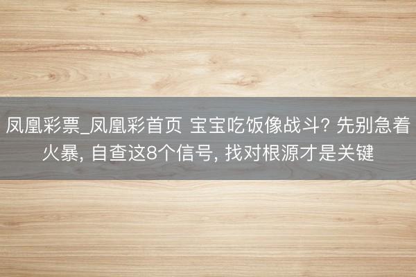 凤凰彩票_凤凰彩首页 宝宝吃饭像战斗? 先别急着火暴， 自查这8个信号， 找对根源才是关键