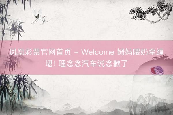 凤凰彩票官网首页 - Welcome 姆妈喂奶牵缠堪! 理念念汽车说念歉了