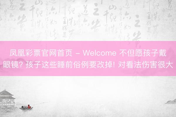 凤凰彩票官网首页 - Welcome 不但愿孩子戴眼镜? 孩子这些睡前俗例要改掉! 对看法伤害很大