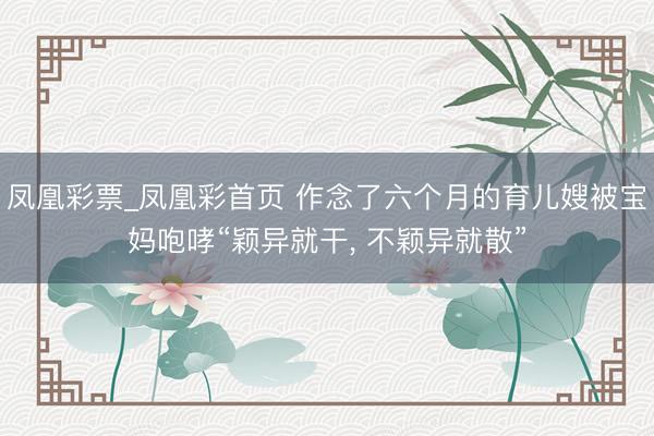 凤凰彩票_凤凰彩首页 作念了六个月的育儿嫂被宝妈咆哮“颖异就干， 不颖异就散”