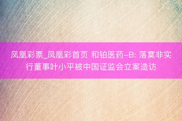 凤凰彩票_凤凰彩首页 和铂医药-B: 落寞非实行董事叶小平被中国证监会立案造访