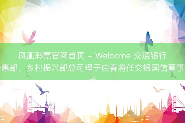 凤凰彩票官网首页 - Welcome 交通银行普惠部、乡村振兴部总司理于启春将任交银国信董事长