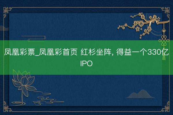 凤凰彩票_凤凰彩首页 红杉坐阵， 得益一个330亿IPO