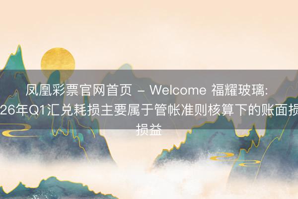 凤凰彩票官网首页 - Welcome 福耀玻璃: 2026年Q1汇兑耗损主要属于管帐准则核算下的账面损益