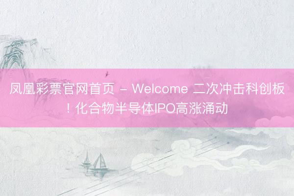 凤凰彩票官网首页 - Welcome 二次冲击科创板! 化合物半导体IPO高涨涌动
