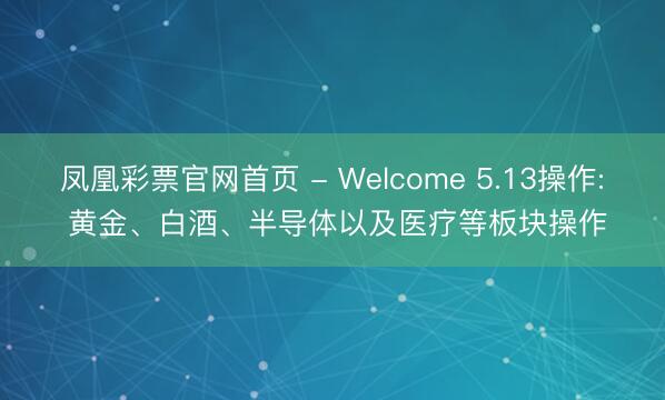 凤凰彩票官网首页 - Welcome 5.13操作: 黄金、白酒、半导体以及医疗等板块操作