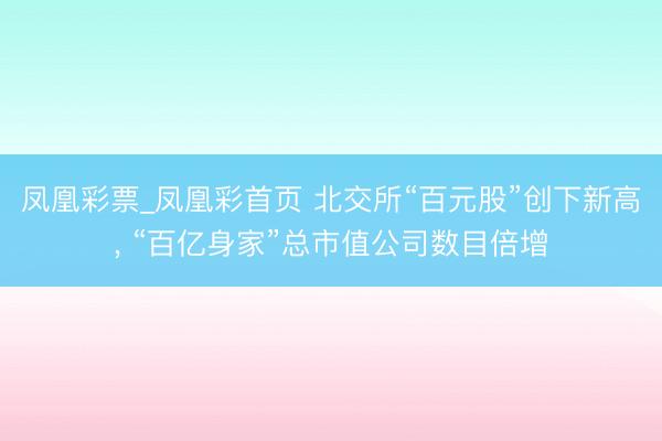 凤凰彩票_凤凰彩首页 北交所“百元股”创下新高， “百亿身家”总市值公司数目倍增