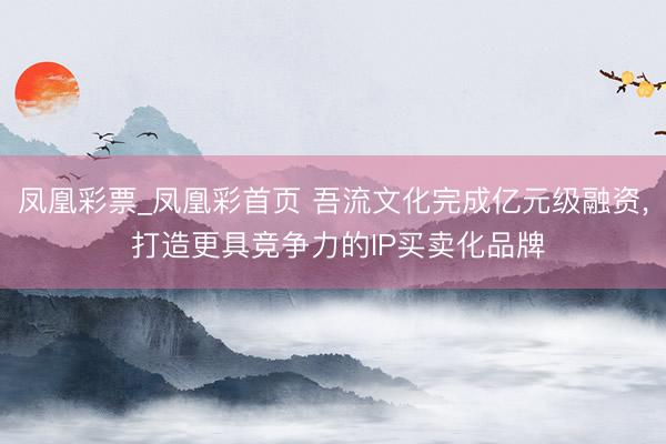 凤凰彩票_凤凰彩首页 吾流文化完成亿元级融资， 打造更具竞争力的IP买卖化品牌