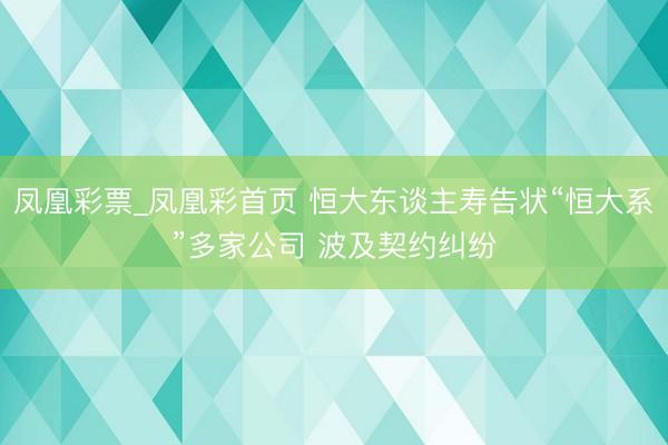 凤凰彩票_凤凰彩首页 恒大东谈主寿告状“恒大系”多家公司 波及契约纠纷