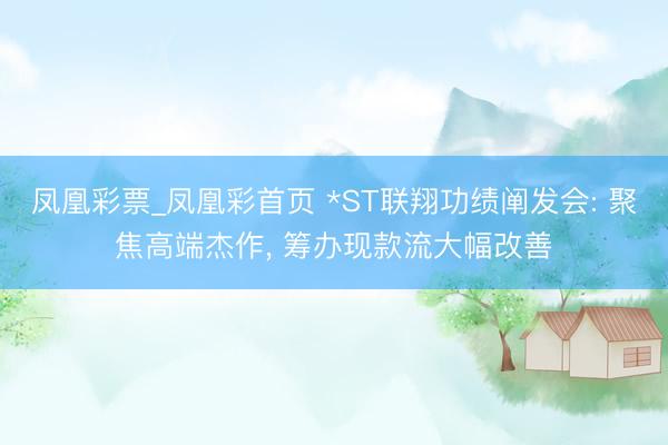 凤凰彩票_凤凰彩首页 *ST联翔功绩阐发会: 聚焦高端杰作， 筹办现款流大幅改善