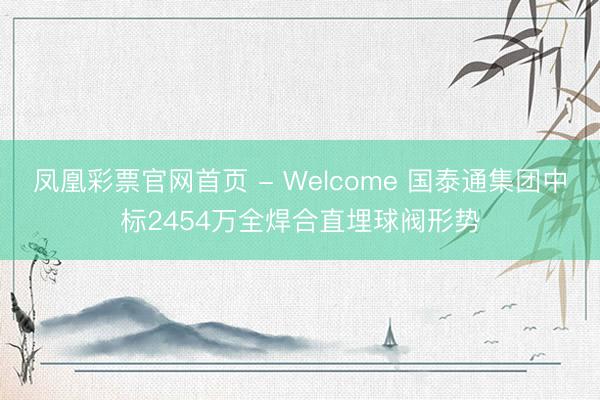 凤凰彩票官网首页 - Welcome 国泰通集团中标2454万全焊合直埋球阀形势