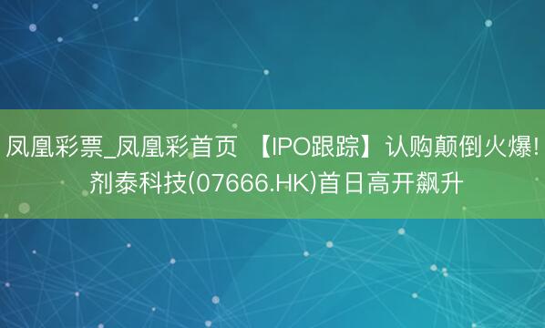 凤凰彩票_凤凰彩首页 【IPO跟踪】认购颠倒火爆! 剂泰科技(07666.HK)首日高开飙升