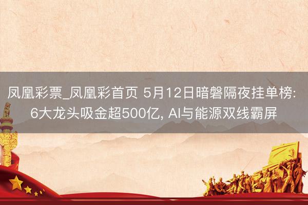 凤凰彩票_凤凰彩首页 5月12日暗磐隔夜挂单榜: 6大龙头吸金超500亿， AI与能源双线霸屏