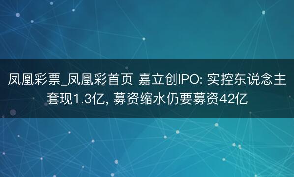凤凰彩票_凤凰彩首页 嘉立创IPO: 实控东说念主套现1.3亿， 募资缩水仍要募资42亿