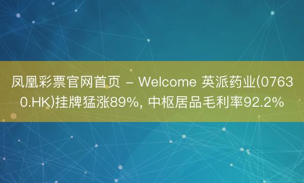 凤凰彩票官网首页 - Welcome 英派药业(07630.HK)挂牌猛涨89%， 中枢居品毛利率92.2%