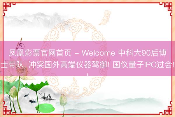 凤凰彩票官网首页 - Welcome 中科大90后博士带队， 冲突国外高端仪器驾御! 国仪量子IPO过会!