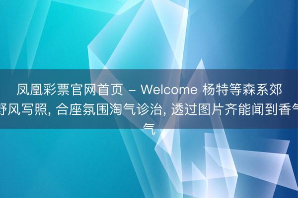 凤凰彩票官网首页 - Welcome 杨特等森系郊野风写照， 合座氛围淘气诊治，<a href=