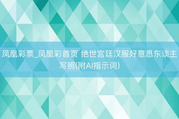 凤凰彩票_凤凰彩首页 绝世宫廷汉服好意思东谈主写照(附AI指示词)