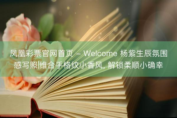 凤凰彩票官网首页 - Welcome 杨紫生辰氛围感写照|维合手格纹小香风， 解锁柔顺小确幸
