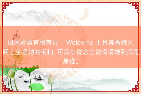 凤凰彩票官网首页 - Welcome 土耳其青娥火了， 网上全是她的街拍， 可没东说念主说得清她到底是谁。
