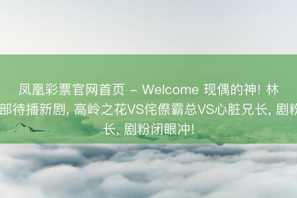 凤凰彩票官网首页 - Welcome 现偶的神! 林一手持3部待播新剧， 高岭之花VS侘傺霸总VS心脏兄长， 剧粉闭眼冲!