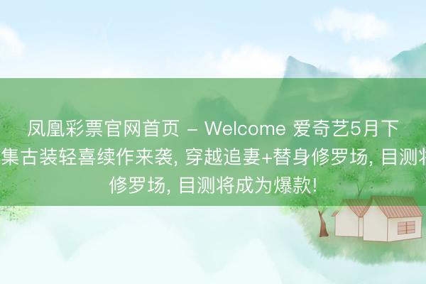 凤凰彩票官网首页 - Welcome 爱奇艺5月下旬独播! 40集古装轻喜续作来袭， 穿越追妻+替身修罗场， 目测将成为爆款!