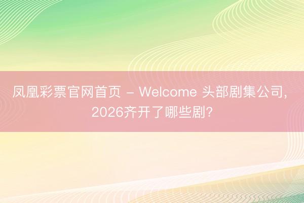 凤凰彩票官网首页 - Welcome 头部剧集公司， 2026齐开了哪些剧?