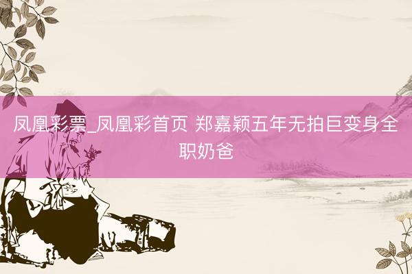 凤凰彩票_凤凰彩首页 郑嘉颖五年无拍巨变身全职奶爸