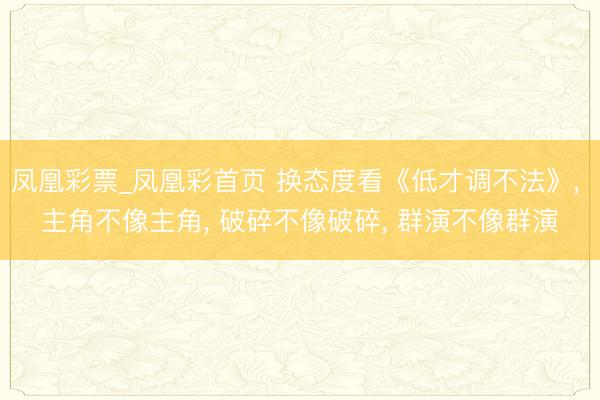 凤凰彩票_凤凰彩首页 换态度看《低才调不法》， 主角不像主角， 破碎不像破碎， 群演不像群演