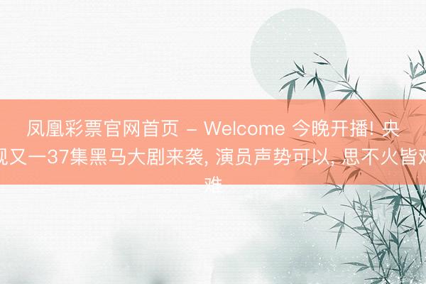 凤凰彩票官网首页 - Welcome 今晚开播! 央视又一37集黑马大剧来袭， 演员声势可以， 思不火皆难