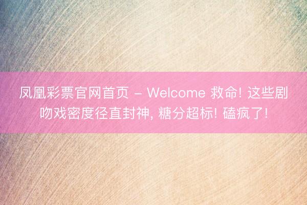 凤凰彩票官网首页 - Welcome 救命! 这些剧吻戏密度径直封神， 糖分超标! 磕疯了!