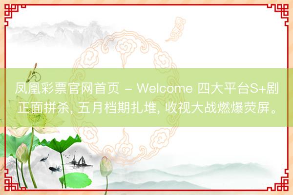 凤凰彩票官网首页 - Welcome 四大平台S+剧正面拼杀， 五月档期扎堆， 收视大战燃爆荧屏。