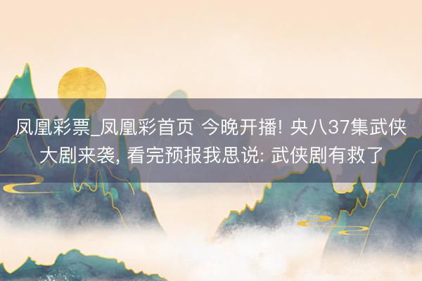 凤凰彩票_凤凰彩首页 今晚开播! 央八37集武侠大剧来袭， 看完预报我思说: 武侠剧有救了