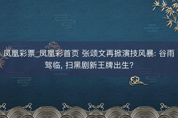 凤凰彩票_凤凰彩首页 张颂文再掀演技风暴: 谷雨驾临， 扫黑剧新王牌出生?