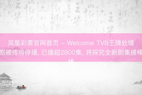 凤凰彩票官网首页 - Welcome TVB王牌处境剧被传将停播， 已播超2800集， 将探究全新剧集接棒