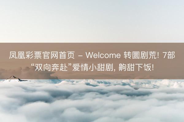 凤凰彩票官网首页 - Welcome 转圜剧荒! 7部“双向奔赴”爱情小甜剧， 齁甜下饭!