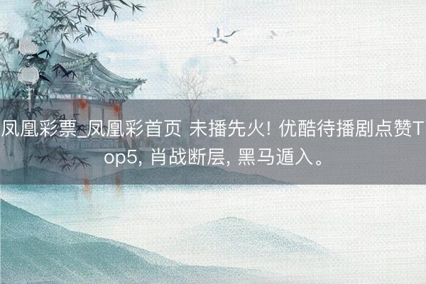 凤凰彩票_凤凰彩首页 未播先火! 优酷待播剧点赞Top5， 肖战断层， 黑马遁入。